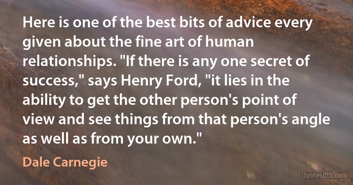 Here is one of the best bits of advice every given about the fine art of human relationships. "If there is any one secret of success," says Henry Ford, "it lies in the ability to get the other person's point of view and see things from that person's angle as well as from your own." (Dale Carnegie)