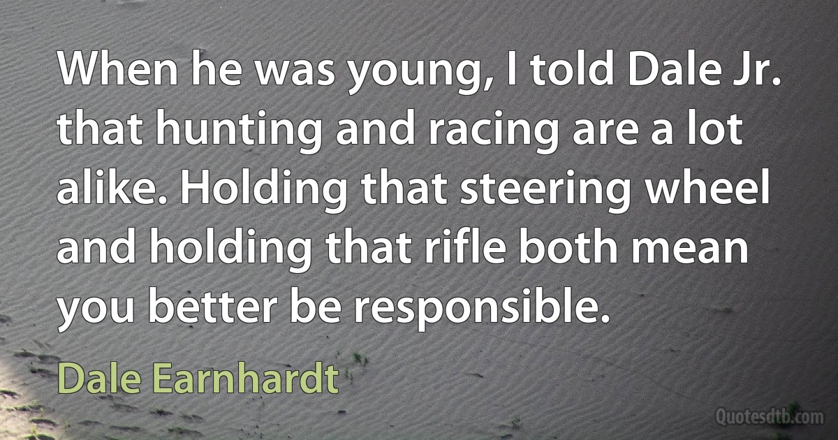 When he was young, I told Dale Jr. that hunting and racing are a lot alike. Holding that steering wheel and holding that rifle both mean you better be responsible. (Dale Earnhardt)