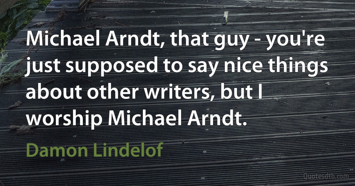 Michael Arndt, that guy - you're just supposed to say nice things about other writers, but I worship Michael Arndt. (Damon Lindelof)