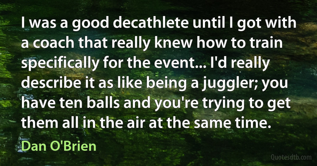 I was a good decathlete until I got with a coach that really knew how to train specifically for the event... I'd really describe it as like being a juggler; you have ten balls and you're trying to get them all in the air at the same time. (Dan O'Brien)