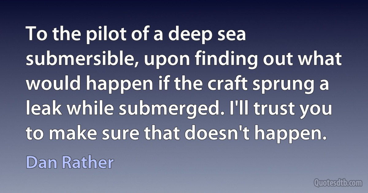 To the pilot of a deep sea submersible, upon finding out what would happen if the craft sprung a leak while submerged. I'll trust you to make sure that doesn't happen. (Dan Rather)