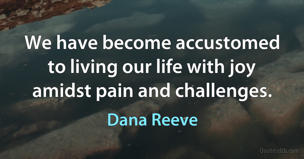 We have become accustomed to living our life with joy amidst pain and challenges. (Dana Reeve)