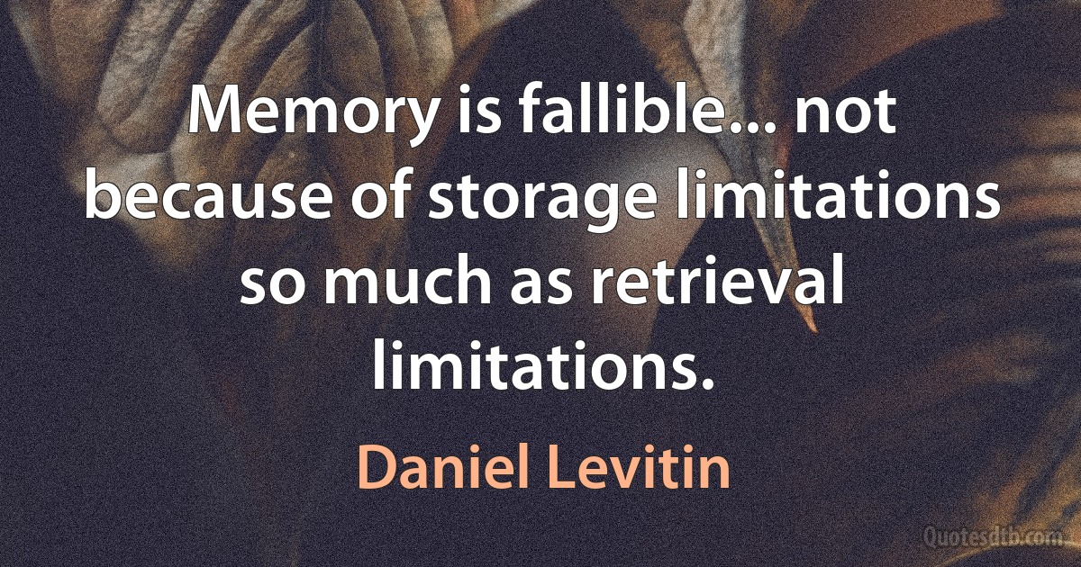 Memory is fallible... not because of storage limitations so much as retrieval limitations. (Daniel Levitin)