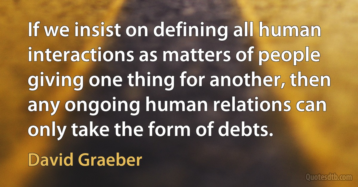 If we insist on defining all human interactions as matters of people giving one thing for another, then any ongoing human relations can only take the form of debts. (David Graeber)