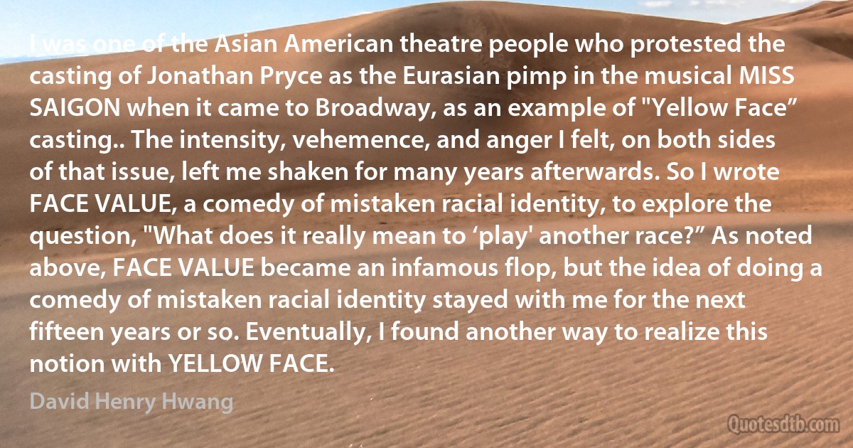 I was one of the Asian American theatre people who protested the casting of Jonathan Pryce as the Eurasian pimp in the musical MISS SAIGON when it came to Broadway, as an example of "Yellow Face” casting.. The intensity, vehemence, and anger I felt, on both sides of that issue, left me shaken for many years afterwards. So I wrote FACE VALUE, a comedy of mistaken racial identity, to explore the question, "What does it really mean to ‘play' another race?” As noted above, FACE VALUE became an infamous flop, but the idea of doing a comedy of mistaken racial identity stayed with me for the next fifteen years or so. Eventually, I found another way to realize this notion with YELLOW FACE. (David Henry Hwang)