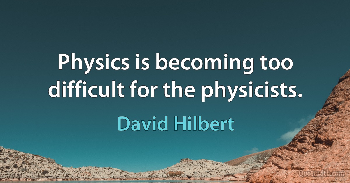 Physics is becoming too difficult for the physicists. (David Hilbert)