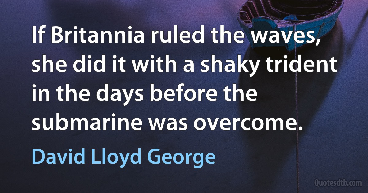 If Britannia ruled the waves, she did it with a shaky trident in the days before the submarine was overcome. (David Lloyd George)