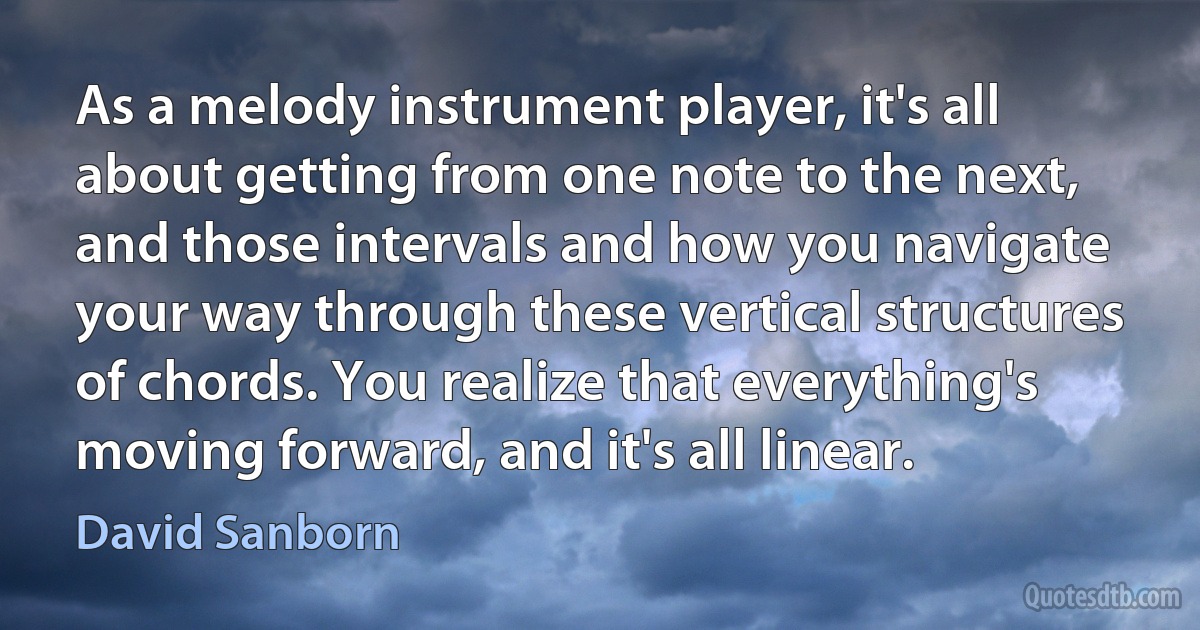 As a melody instrument player, it's all about getting from one note to the next, and those intervals and how you navigate your way through these vertical structures of chords. You realize that everything's moving forward, and it's all linear. (David Sanborn)