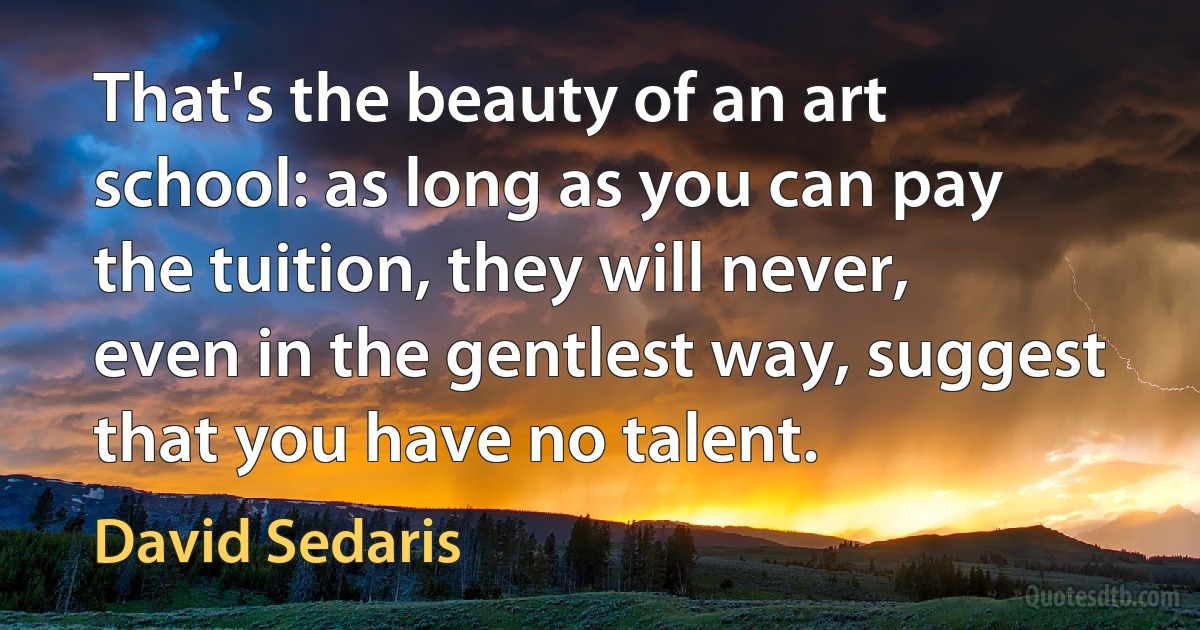 That's the beauty of an art school: as long as you can pay the tuition, they will never, even in the gentlest way, suggest that you have no talent. (David Sedaris)