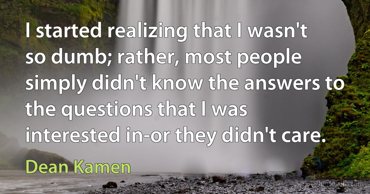 I started realizing that I wasn't so dumb; rather, most people simply didn't know the answers to the questions that I was interested in-or they didn't care. (Dean Kamen)