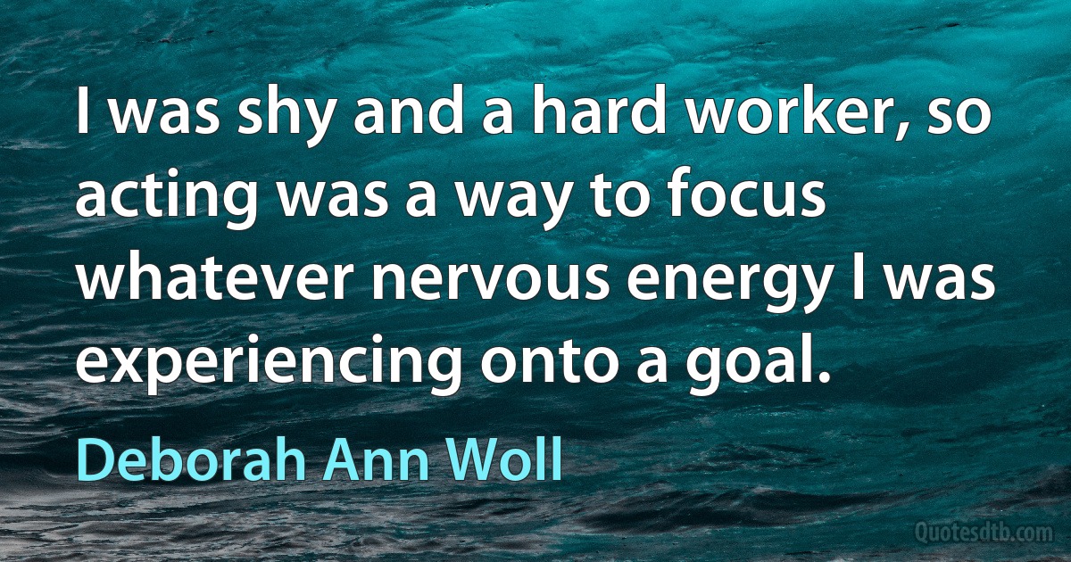 I was shy and a hard worker, so acting was a way to focus whatever nervous energy I was experiencing onto a goal. (Deborah Ann Woll)