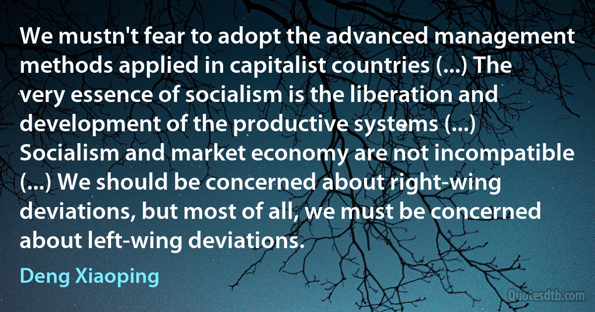 We mustn't fear to adopt the advanced management methods applied in capitalist countries (...) The very essence of socialism is the liberation and development of the productive systems (...) Socialism and market economy are not incompatible (...) We should be concerned about right-wing deviations, but most of all, we must be concerned about left-wing deviations. (Deng Xiaoping)