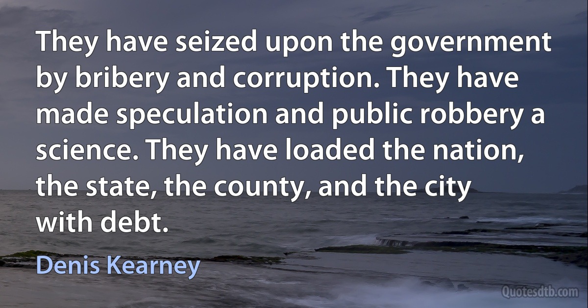 They have seized upon the government by bribery and corruption. They have made speculation and public robbery a science. They have loaded the nation, the state, the county, and the city with debt. (Denis Kearney)