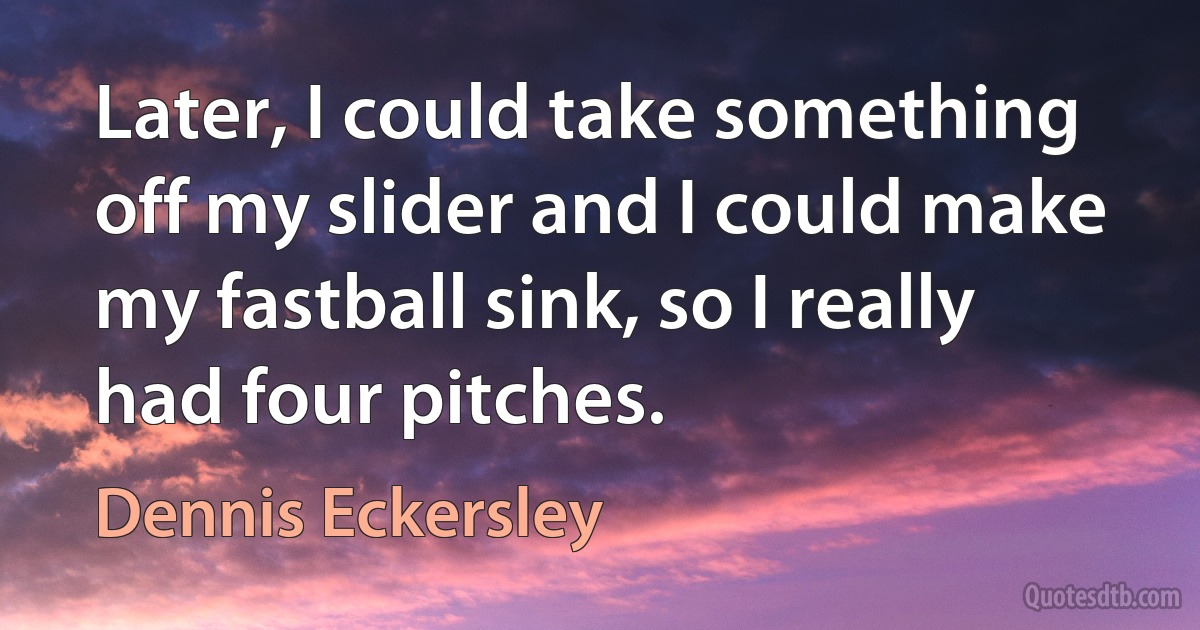 Later, I could take something off my slider and I could make my fastball sink, so I really had four pitches. (Dennis Eckersley)