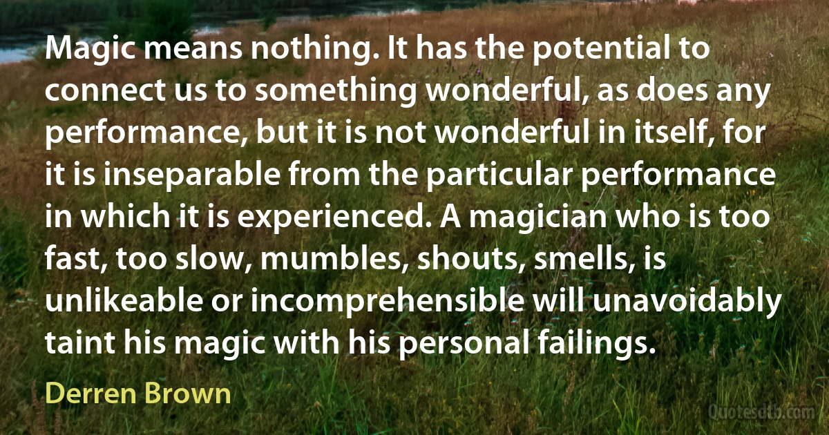 Magic means nothing. It has the potential to connect us to something wonderful, as does any performance, but it is not wonderful in itself, for it is inseparable from the particular performance in which it is experienced. A magician who is too fast, too slow, mumbles, shouts, smells, is unlikeable or incomprehensible will unavoidably taint his magic with his personal failings. (Derren Brown)