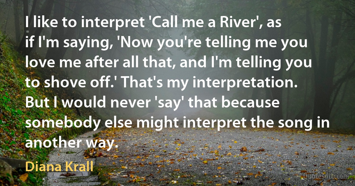 I like to interpret 'Call me a River', as if I'm saying, 'Now you're telling me you love me after all that, and I'm telling you to shove off.' That's my interpretation. But I would never 'say' that because somebody else might interpret the song in another way. (Diana Krall)