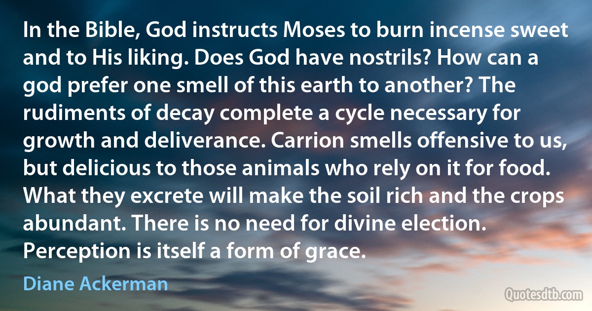 In the Bible, God instructs Moses to burn incense sweet and to His liking. Does God have nostrils? How can a god prefer one smell of this earth to another? The rudiments of decay complete a cycle necessary for growth and deliverance. Carrion smells offensive to us, but delicious to those animals who rely on it for food. What they excrete will make the soil rich and the crops abundant. There is no need for divine election. Perception is itself a form of grace. (Diane Ackerman)