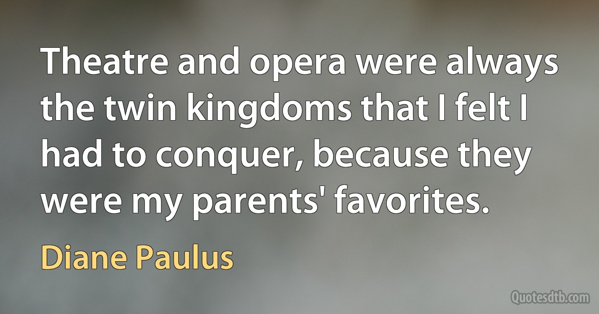 Theatre and opera were always the twin kingdoms that I felt I had to conquer, because they were my parents' favorites. (Diane Paulus)