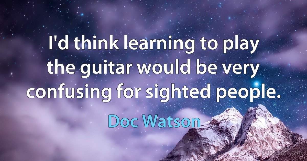 I'd think learning to play the guitar would be very confusing for sighted people. (Doc Watson)