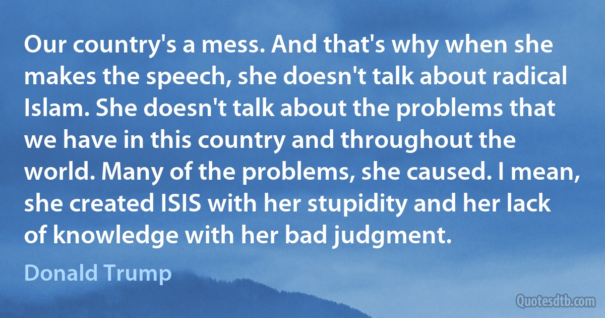 Our country's a mess. And that's why when she makes the speech, she doesn't talk about radical Islam. She doesn't talk about the problems that we have in this country and throughout the world. Many of the problems, she caused. I mean, she created ISIS with her stupidity and her lack of knowledge with her bad judgment. (Donald Trump)