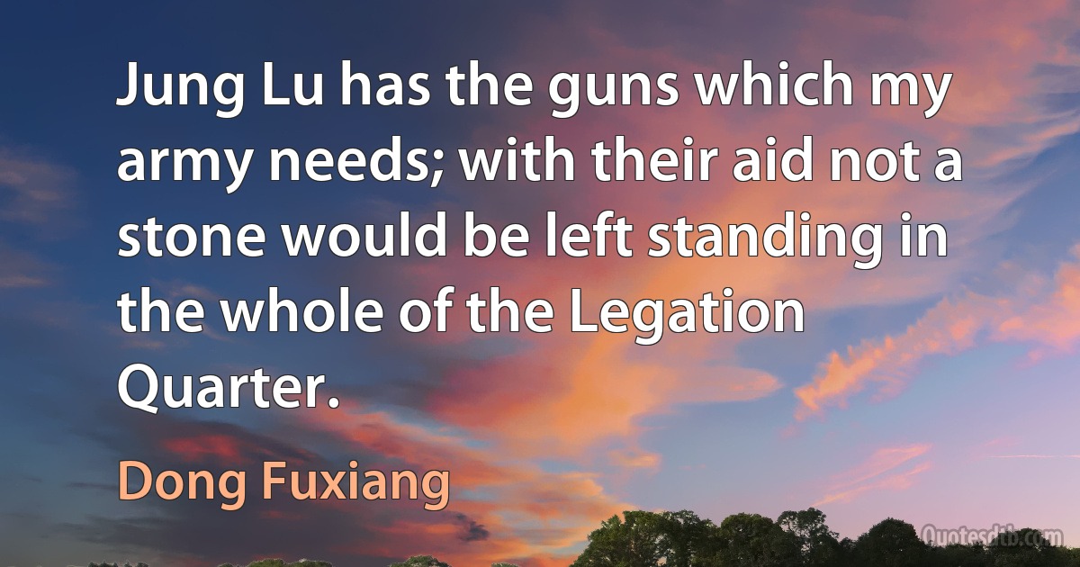 Jung Lu has the guns which my army needs; with their aid not a stone would be left standing in the whole of the Legation Quarter. (Dong Fuxiang)