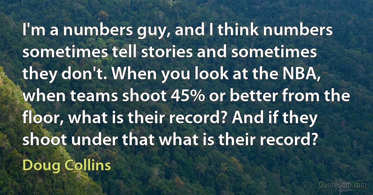 I'm a numbers guy, and I think numbers sometimes tell stories and sometimes they don't. When you look at the NBA, when teams shoot 45% or better from the floor, what is their record? And if they shoot under that what is their record? (Doug Collins)