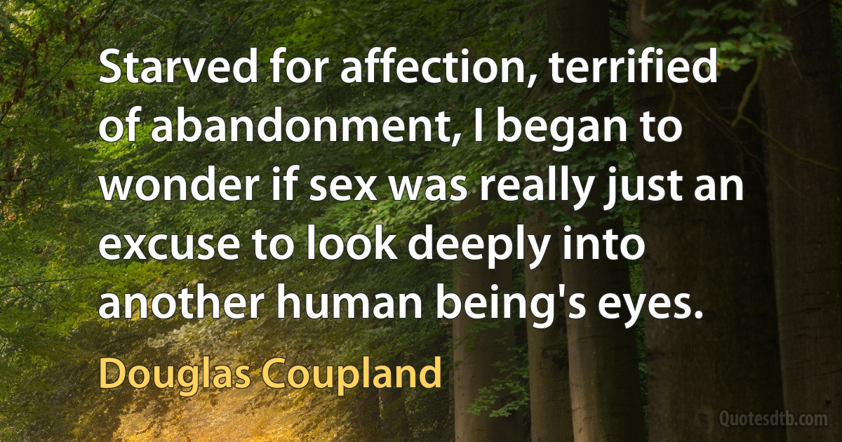 Starved for affection, terrified of abandonment, I began to wonder if sex was really just an excuse to look deeply into another human being's eyes. (Douglas Coupland)