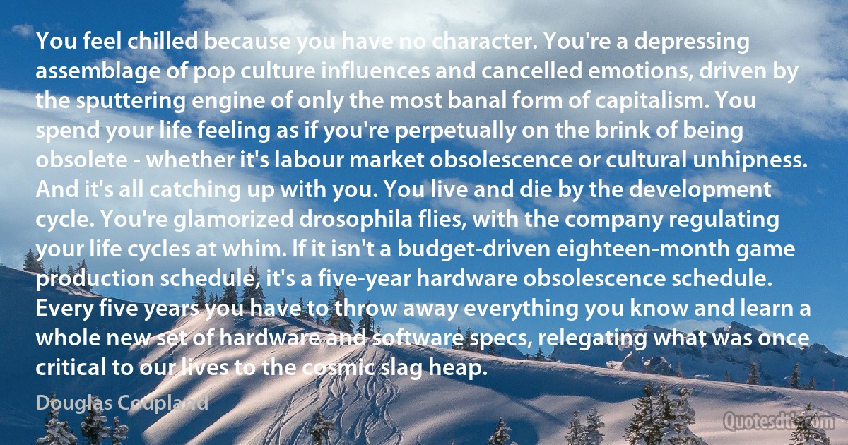 You feel chilled because you have no character. You're a depressing assemblage of pop culture influences and cancelled emotions, driven by the sputtering engine of only the most banal form of capitalism. You spend your life feeling as if you're perpetually on the brink of being obsolete - whether it's labour market obsolescence or cultural unhipness. And it's all catching up with you. You live and die by the development cycle. You're glamorized drosophila flies, with the company regulating your life cycles at whim. If it isn't a budget-driven eighteen-month game production schedule, it's a five-year hardware obsolescence schedule. Every five years you have to throw away everything you know and learn a whole new set of hardware and software specs, relegating what was once critical to our lives to the cosmic slag heap. (Douglas Coupland)