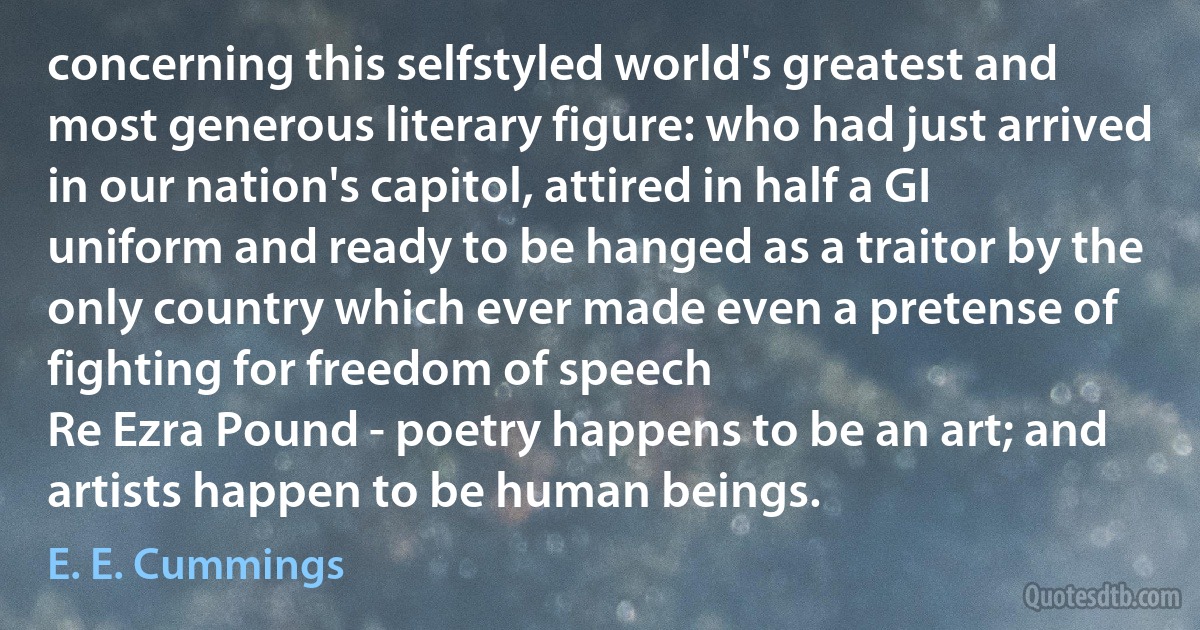 concerning this selfstyled world's greatest and most generous literary figure: who had just arrived in our nation's capitol, attired in half a GI uniform and ready to be hanged as a traitor by the only country which ever made even a pretense of fighting for freedom of speech
Re Ezra Pound - poetry happens to be an art; and artists happen to be human beings. (E. E. Cummings)