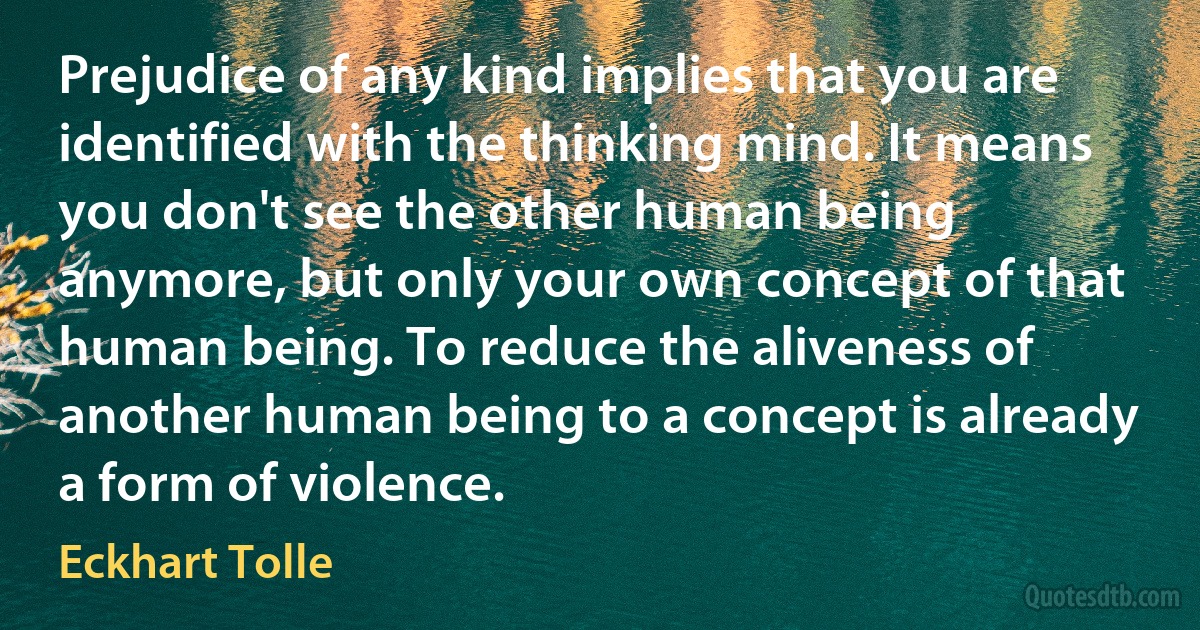 Prejudice of any kind implies that you are identified with the thinking mind. It means you don't see the other human being anymore, but only your own concept of that human being. To reduce the aliveness of another human being to a concept is already a form of violence. (Eckhart Tolle)