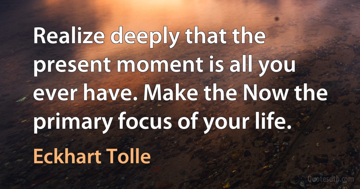 Realize deeply that the present moment is all you ever have. Make the Now the primary focus of your life. (Eckhart Tolle)