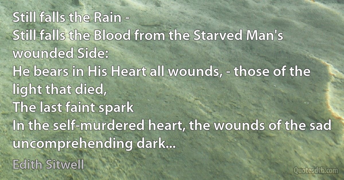 Still falls the Rain -
Still falls the Blood from the Starved Man's wounded Side:
He bears in His Heart all wounds, - those of the light that died,
The last faint spark
In the self-murdered heart, the wounds of the sad uncomprehending dark... (Edith Sitwell)