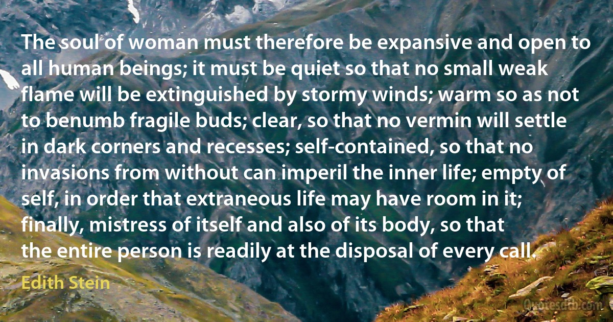 The soul of woman must therefore be expansive and open to all human beings; it must be quiet so that no small weak flame will be extinguished by stormy winds; warm so as not to benumb fragile buds; clear, so that no vermin will settle in dark corners and recesses; self-contained, so that no invasions from without can imperil the inner life; empty of self, in order that extraneous life may have room in it; finally, mistress of itself and also of its body, so that the entire person is readily at the disposal of every call. (Edith Stein)