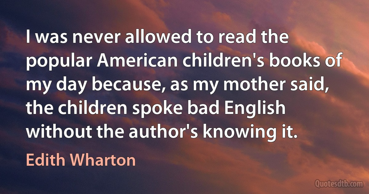 I was never allowed to read the popular American children's books of my day because, as my mother said, the children spoke bad English without the author's knowing it. (Edith Wharton)