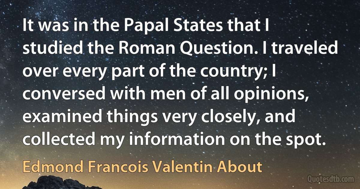 It was in the Papal States that I studied the Roman Question. I traveled over every part of the country; I conversed with men of all opinions, examined things very closely, and collected my information on the spot. (Edmond Francois Valentin About)