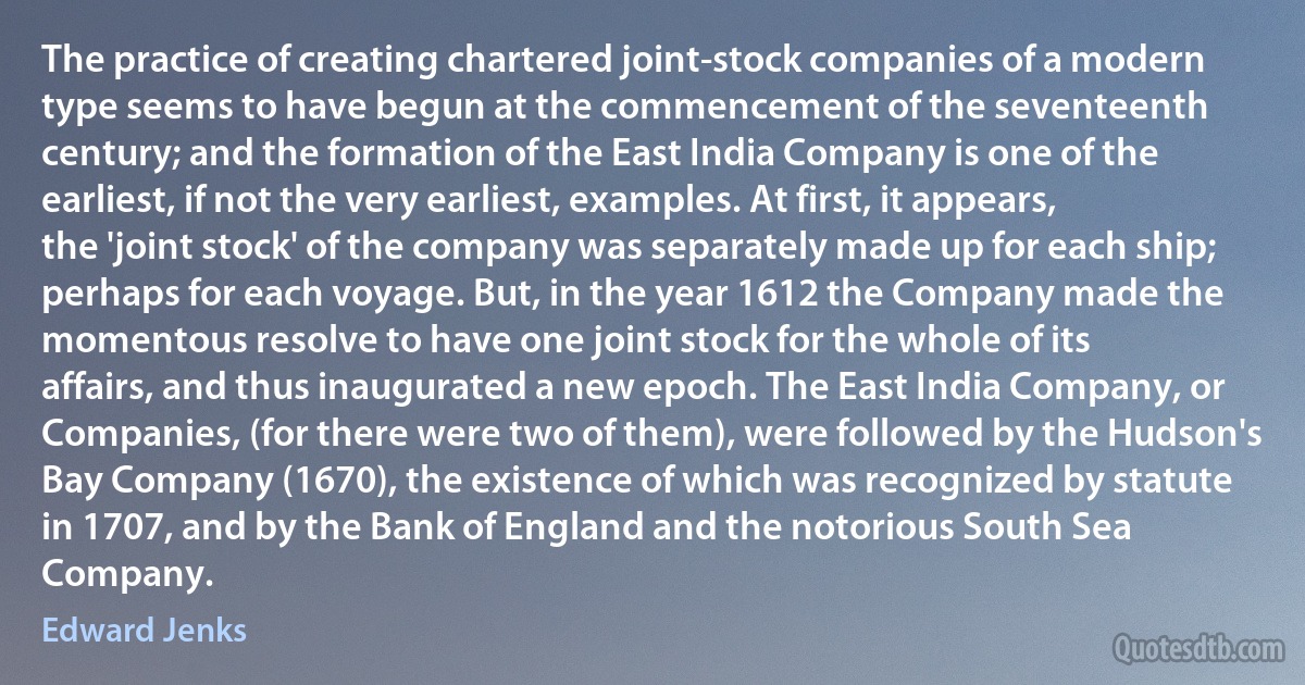 The practice of creating chartered joint-stock companies of a modern type seems to have begun at the commencement of the seventeenth century; and the formation of the East India Company is one of the earliest, if not the very earliest, examples. At first, it appears, the 'joint stock' of the company was separately made up for each ship; perhaps for each voyage. But, in the year 1612 the Company made the momentous resolve to have one joint stock for the whole of its affairs, and thus inaugurated a new epoch. The East India Company, or Companies, (for there were two of them), were followed by the Hudson's Bay Company (1670), the existence of which was recognized by statute in 1707, and by the Bank of England and the notorious South Sea Company. (Edward Jenks)