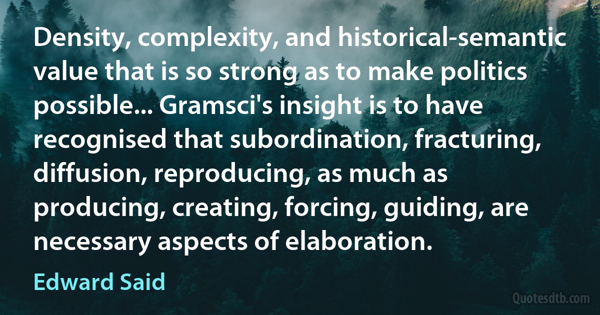 Density, complexity, and historical-semantic value that is so strong as to make politics possible... Gramsci's insight is to have recognised that subordination, fracturing, diffusion, reproducing, as much as producing, creating, forcing, guiding, are necessary aspects of elaboration. (Edward Said)