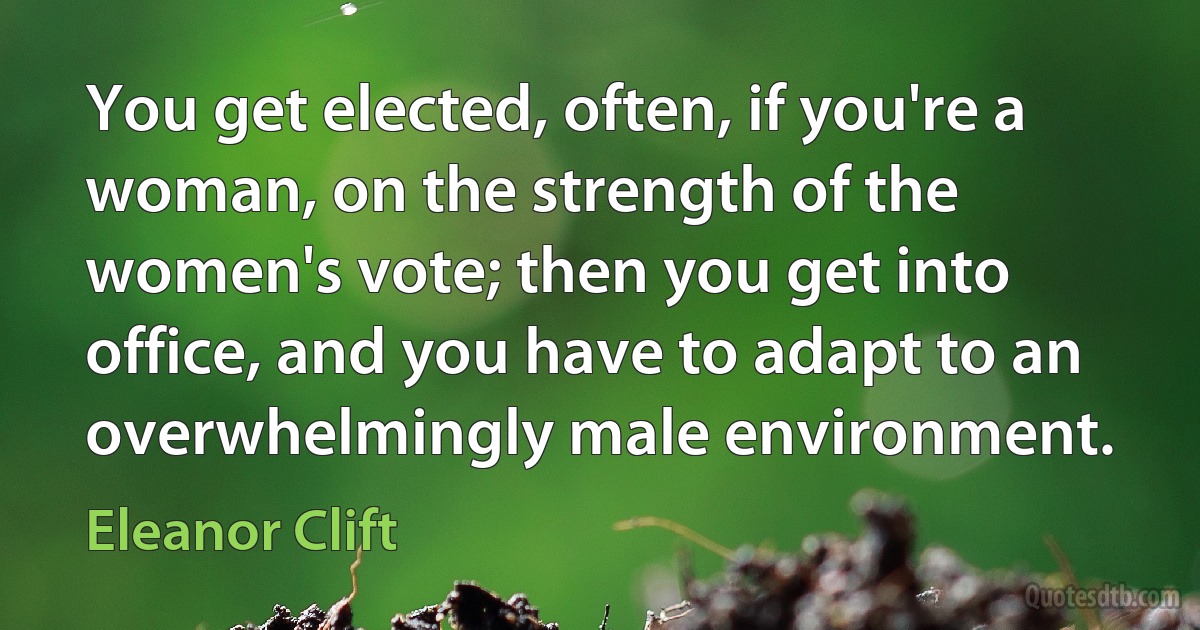 You get elected, often, if you're a woman, on the strength of the women's vote; then you get into office, and you have to adapt to an overwhelmingly male environment. (Eleanor Clift)