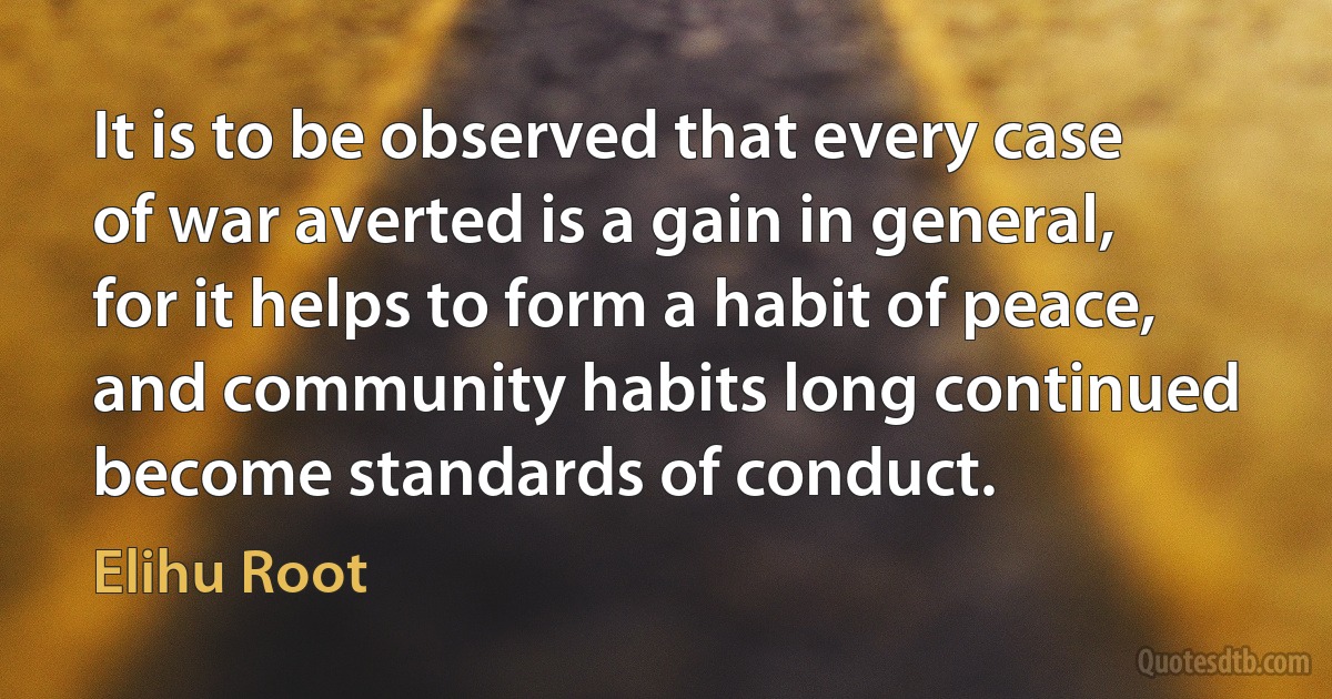 It is to be observed that every case of war averted is a gain in general, for it helps to form a habit of peace, and community habits long continued become standards of conduct. (Elihu Root)