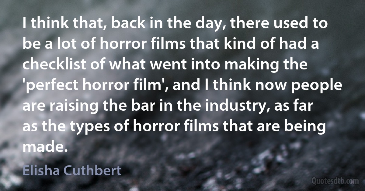 I think that, back in the day, there used to be a lot of horror films that kind of had a checklist of what went into making the 'perfect horror film', and I think now people are raising the bar in the industry, as far as the types of horror films that are being made. (Elisha Cuthbert)