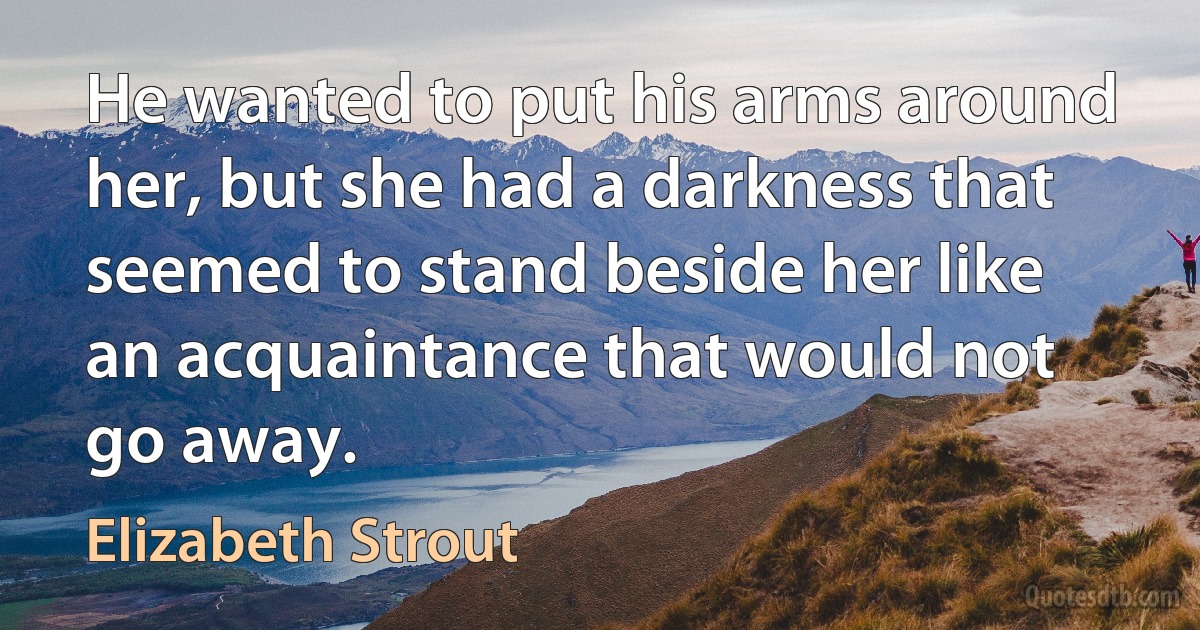 He wanted to put his arms around her, but she had a darkness that seemed to stand beside her like an acquaintance that would not go away. (Elizabeth Strout)