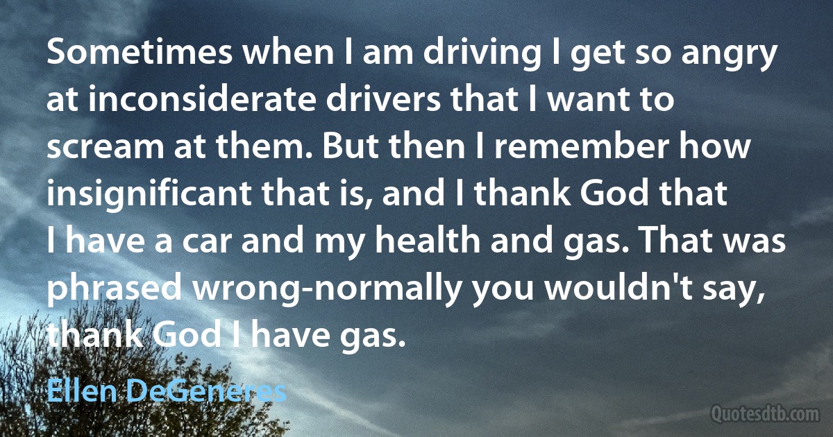 Sometimes when I am driving I get so angry at inconsiderate drivers that I want to scream at them. But then I remember how insignificant that is, and I thank God that I have a car and my health and gas. That was phrased wrong-normally you wouldn't say, thank God I have gas. (Ellen DeGeneres)