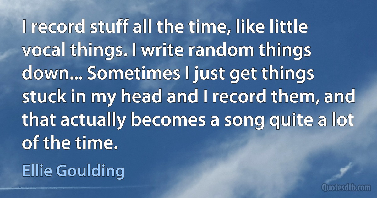 I record stuff all the time, like little vocal things. I write random things down... Sometimes I just get things stuck in my head and I record them, and that actually becomes a song quite a lot of the time. (Ellie Goulding)