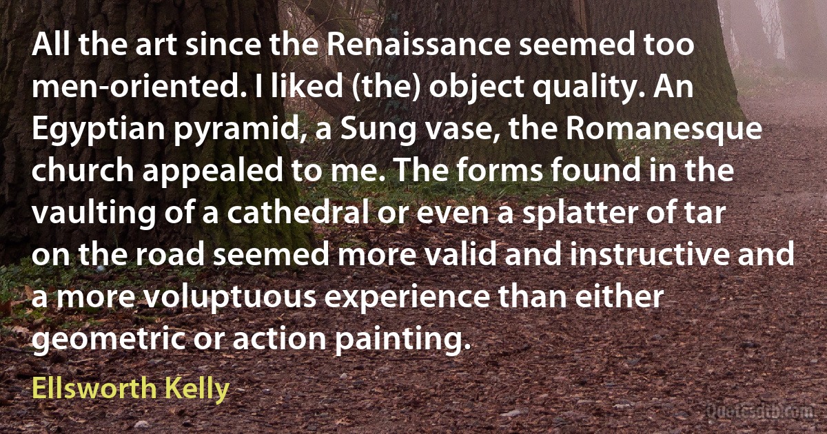 All the art since the Renaissance seemed too men-oriented. I liked (the) object quality. An Egyptian pyramid, a Sung vase, the Romanesque church appealed to me. The forms found in the vaulting of a cathedral or even a splatter of tar on the road seemed more valid and instructive and a more voluptuous experience than either geometric or action painting. (Ellsworth Kelly)