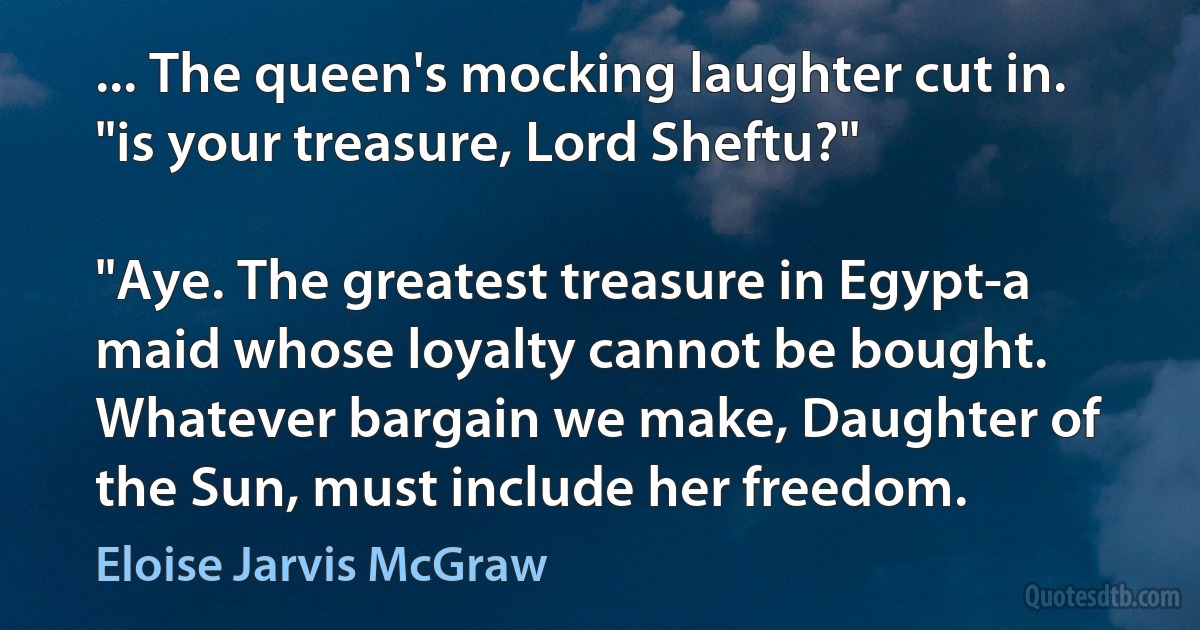 ... The queen's mocking laughter cut in. "is your treasure, Lord Sheftu?"

"Aye. The greatest treasure in Egypt-a maid whose loyalty cannot be bought. Whatever bargain we make, Daughter of the Sun, must include her freedom. (Eloise Jarvis McGraw)