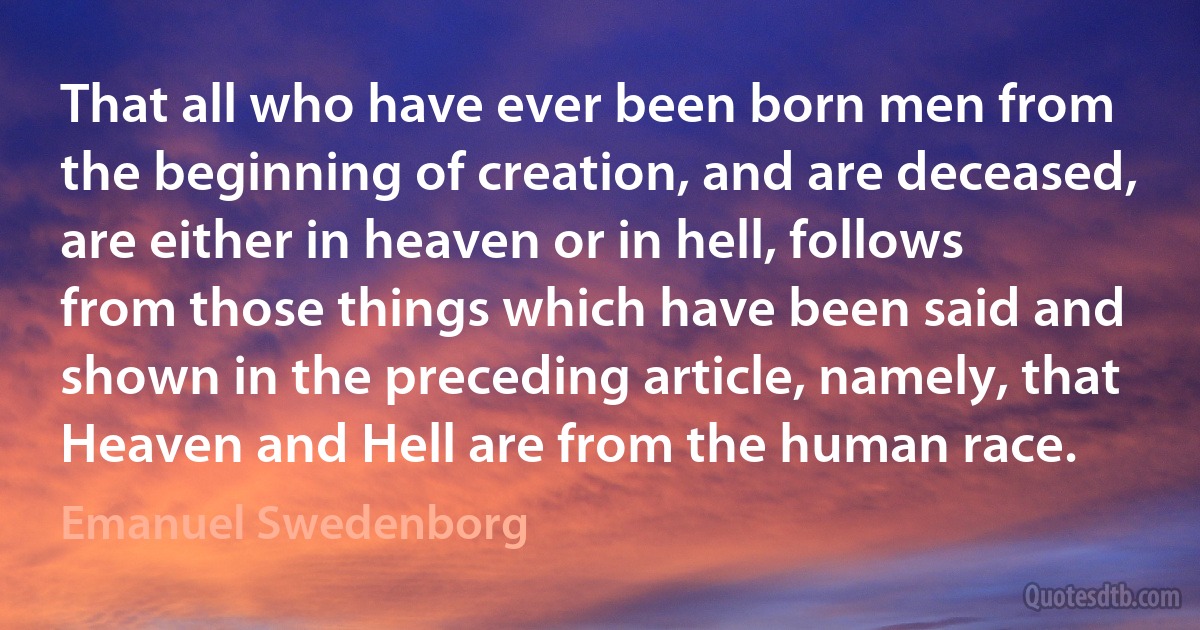 That all who have ever been born men from the beginning of creation, and are deceased, are either in heaven or in hell, follows from those things which have been said and shown in the preceding article, namely, that Heaven and Hell are from the human race. (Emanuel Swedenborg)