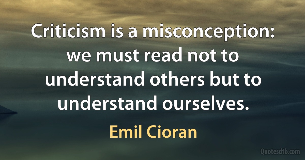 Criticism is a misconception: we must read not to understand others but to understand ourselves. (Emil Cioran)