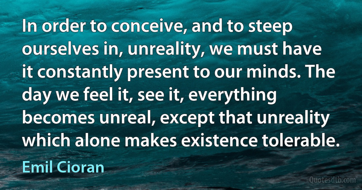 In order to conceive, and to steep ourselves in, unreality, we must have it constantly present to our minds. The day we feel it, see it, everything becomes unreal, except that unreality which alone makes existence tolerable. (Emil Cioran)