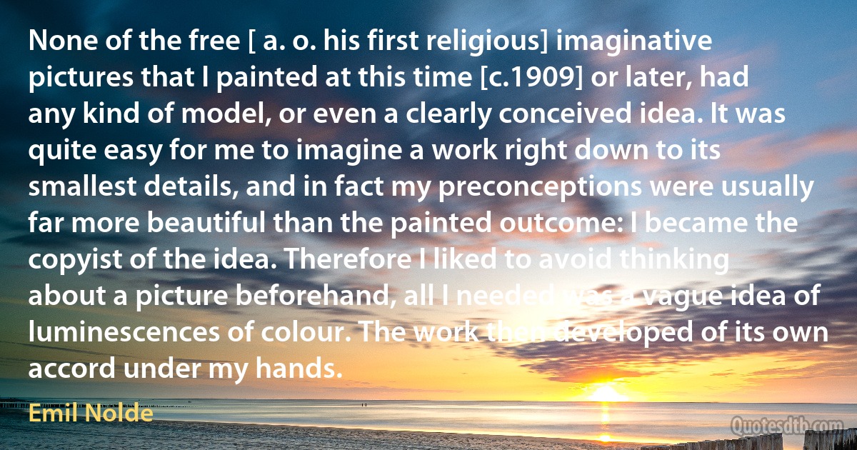 None of the free [ a. o. his first religious] imaginative pictures that I painted at this time [c.1909] or later, had any kind of model, or even a clearly conceived idea. It was quite easy for me to imagine a work right down to its smallest details, and in fact my preconceptions were usually far more beautiful than the painted outcome: I became the copyist of the idea. Therefore I liked to avoid thinking about a picture beforehand, all I needed was a vague idea of luminescences of colour. The work then developed of its own accord under my hands. (Emil Nolde)