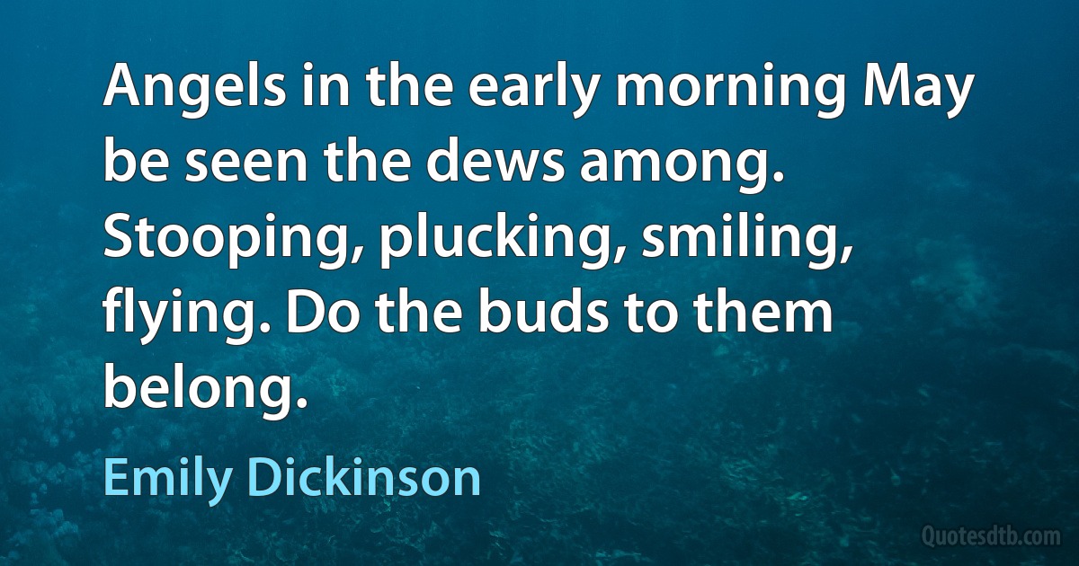 Angels in the early morning May be seen the dews among. Stooping, plucking, smiling, flying. Do the buds to them belong. (Emily Dickinson)